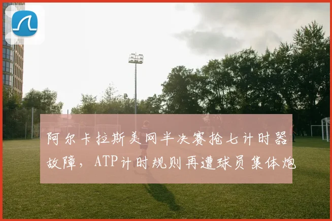 阿尔卡拉斯美网半决赛抢七计时器故障，ATP计时规则再遭球员集体炮轰