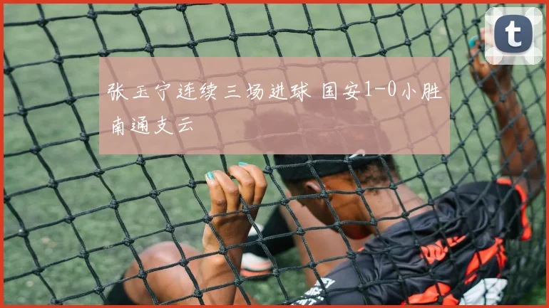 张玉宁连续三场进球 国安1-0小胜南通支云