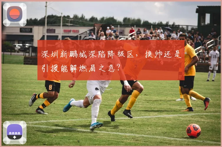 深圳新鹏城深陷降级区，换帅还是引援能解燃眉之急？