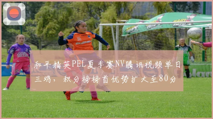 和平精英PEL夏季赛NV腾讯视频单日三鸡，积分榜榜首优势扩大至80分