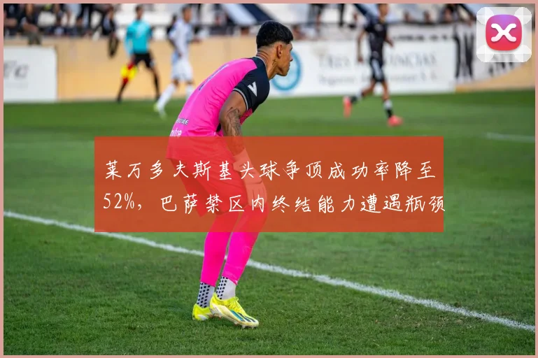 莱万多夫斯基头球争顶成功率降至52%，巴萨禁区内终结能力遭遇瓶颈